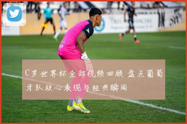 C罗世界杯全部视频回顾 盘点葡萄牙队核心表现与经典瞬间