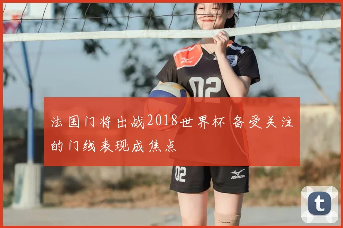 法国门将出战2018世界杯 备受关注的门线表现成焦点
